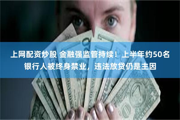 上网配资炒股 金融强监管持续！上半年约50名银行人被终身禁业，违法放贷仍是主因