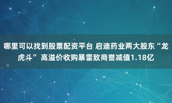 哪里可以找到股票配资平台 启迪药业两大股东“龙虎斗” 高溢价收购暴雷致商誉减值1.18亿