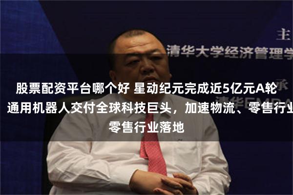 股票配资平台哪个好 星动纪元完成近5亿元A轮融资！通用机器人交付全球科技巨头，加速物流、零售行业落地