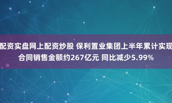 配资实盘网上配资炒股 保利置业集团上半年累计实现合同销售金额约267亿元 同比减少5.99%