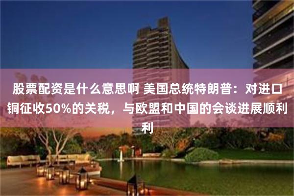 股票配资是什么意思啊 美国总统特朗普：对进口铜征收50%的关税，与欧盟和中国的会谈进展顺利