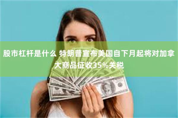 股市杠杆是什么 特朗普宣布美国自下月起将对加拿大商品征收35%关税