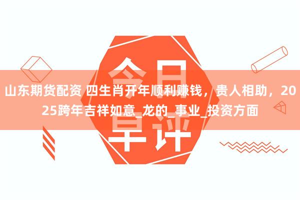 山东期货配资 四生肖开年顺利赚钱，贵人相助，2025跨年吉祥如意_龙的_事业_投资方面