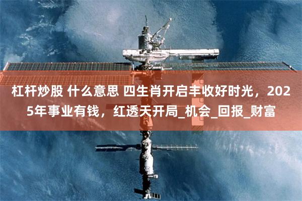 杠杆炒股 什么意思 四生肖开启丰收好时光，2025年事业有钱，红透天开局_机会_回报_财富