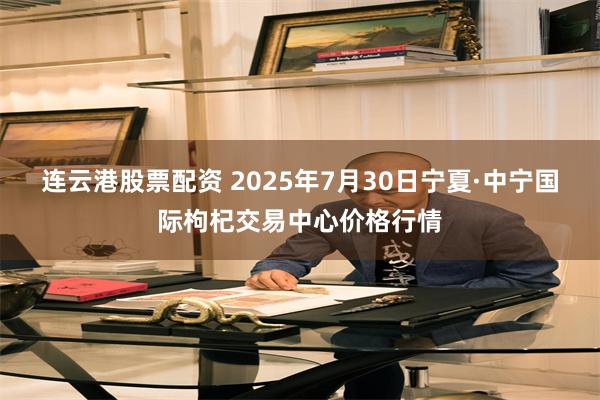连云港股票配资 2025年7月30日宁夏·中宁国际枸杞交易中心价格行情