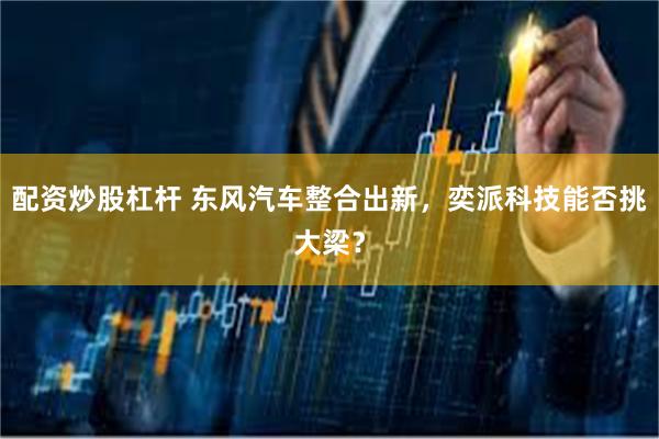 配资炒股杠杆 东风汽车整合出新，奕派科技能否挑大梁？