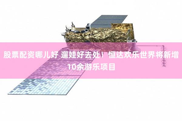 股票配资哪儿好 遛娃好去处！恒达欢乐世界将新增10余游乐项目