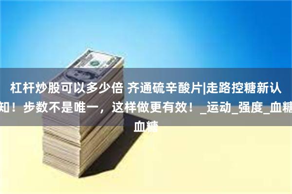 杠杆炒股可以多少倍 齐通硫辛酸片|走路控糖新认知！步数不是唯一，这样做更有效！_运动_强度_血糖