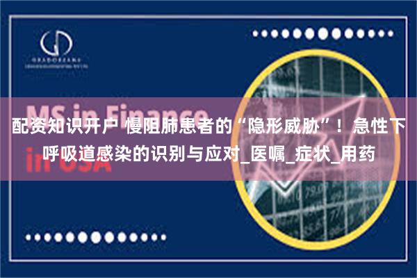 配资知识开户 慢阻肺患者的“隐形威胁”！急性下呼吸道感染的识别与应对_医嘱_症状_用药
