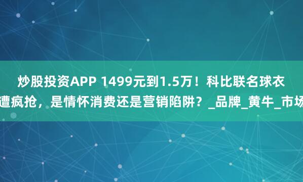 炒股投资APP 1499元到1.5万！科比联名球衣遭疯抢，是情怀消费还是营销陷阱？_品牌_黄牛_市场