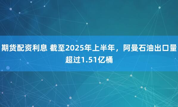 期货配资利息 截至2025年上半年，阿曼石油出口量超过1.51亿桶