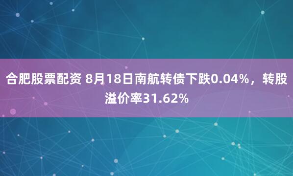 合肥股票配资 8月18日南航转债下跌0.04%，转股溢价率31.62%