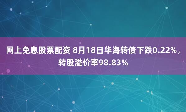 网上免息股票配资 8月18日华海转债下跌0.22%，转股溢价率98.83%