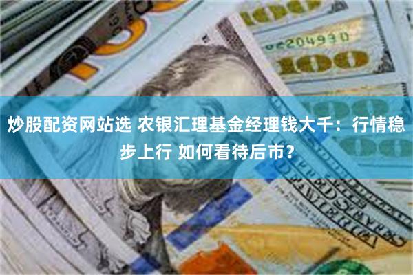 炒股配资网站选 农银汇理基金经理钱大千：行情稳步上行 如何看待后市？