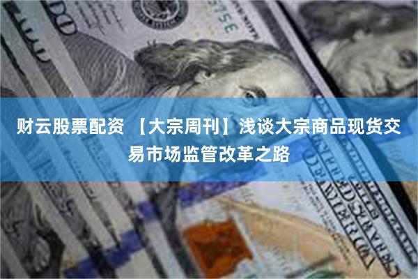 财云股票配资 【大宗周刊】浅谈大宗商品现货交易市场监管改革之路