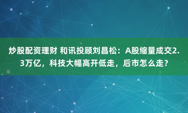 炒股配资理财 和讯投顾刘昌松：A股缩量成交2.3万亿，科技大幅高开低走，后市怎么走？