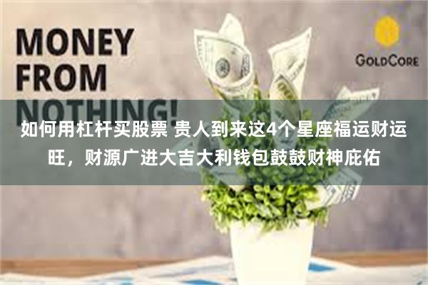 如何用杠杆买股票 贵人到来这4个星座福运财运旺，财源广进大吉大利钱包鼓鼓财神庇佑