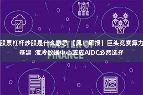 股票杠杆炒股是什么意思 【风口研报】巨头竞赛算力基建 液冷数据中心或成AIDC必然选择