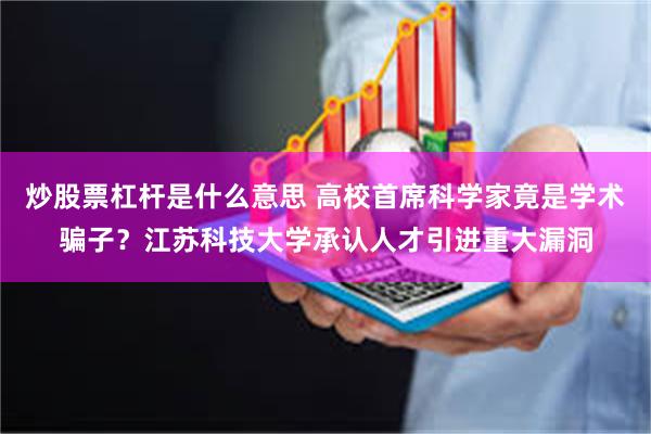 炒股票杠杆是什么意思 高校首席科学家竟是学术骗子？江苏科技大学承认人才引进重大漏洞