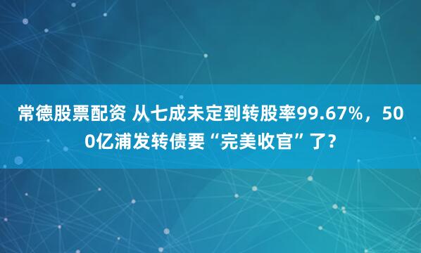 常德股票配资 从七成未定到转股率99.67%,500亿浦发转债要“完美收官”了?