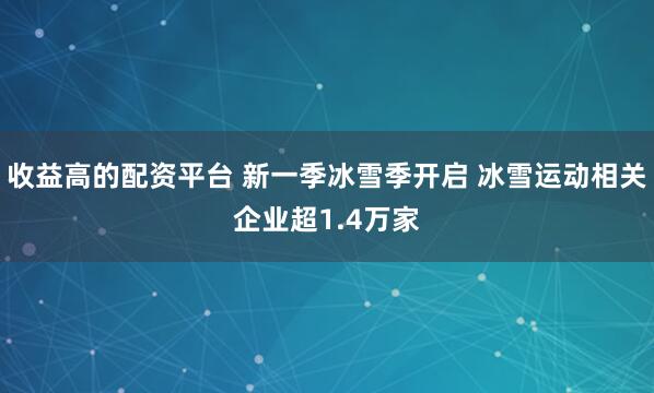 收益高的配资平台 新一季冰雪季开启 冰雪运动相关企业超1.4万家