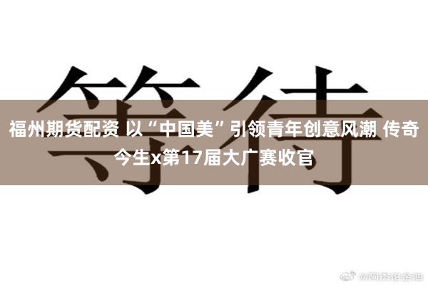 福州期货配资 以“中国美”引领青年创意风潮 传奇今生x第17届大广赛收官