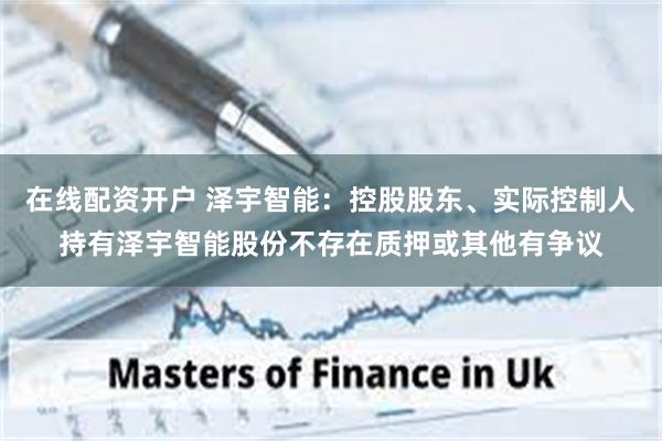 在线配资开户 泽宇智能：控股股东、实际控制人持有泽宇智能股份不存在质押或其他有争议