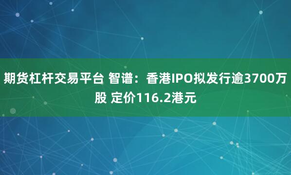 期货杠杆交易平台 智谱：香港IPO拟发行逾3700万股 定价116.2港元
