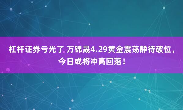 杠杆证券亏光了 万锦晟4.29黄金震荡静待破位，今日或将冲高回落！