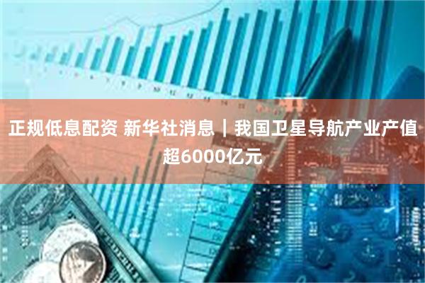 正规低息配资 新华社消息｜我国卫星导航产业产值超6000亿元