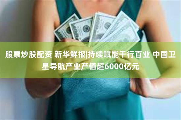 股票炒股配资 新华鲜报|持续赋能千行百业 中国卫星导航产业产值超6000亿元