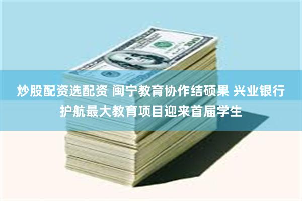 炒股配资选配资 闽宁教育协作结硕果 兴业银行护航最大教育项目迎来首届学生