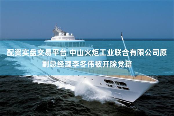 配资实盘交易平台 中山火炬工业联合有限公司原副总经理李冬伟被开除党籍