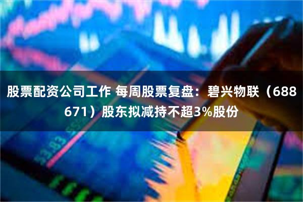 股票配资公司工作 每周股票复盘：碧兴物联（688671）股东拟减持不超3%股份