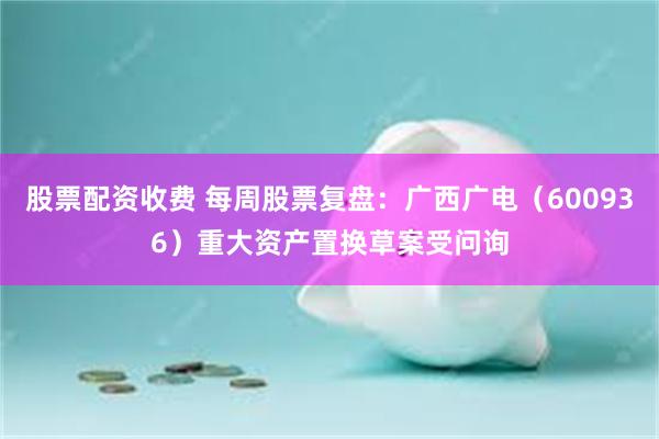 股票配资收费 每周股票复盘：广西广电（600936）重大资产置换草案受问询
