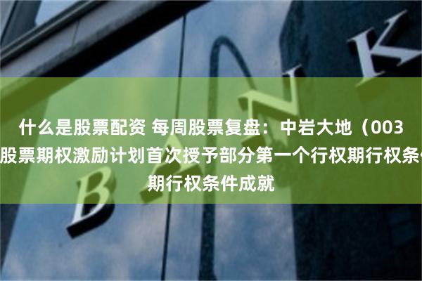 什么是股票配资 每周股票复盘：中岩大地（003001）股票期权激励计划首次授予部分第一个行权期行权条件成就