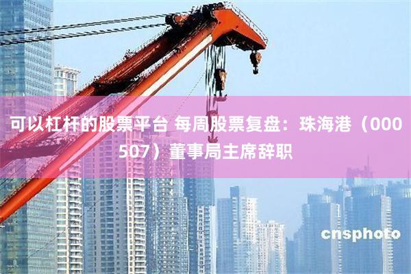 可以杠杆的股票平台 每周股票复盘：珠海港（000507）董事局主席辞职