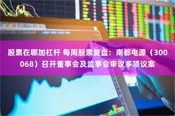 股票在哪加杠杆 每周股票复盘：南都电源（300068）召开董事会及监事会审议多项议案