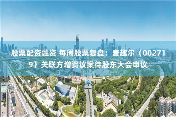 股票配资融资 每周股票复盘：麦趣尔（002719）关联方增资议案待股东大会审议