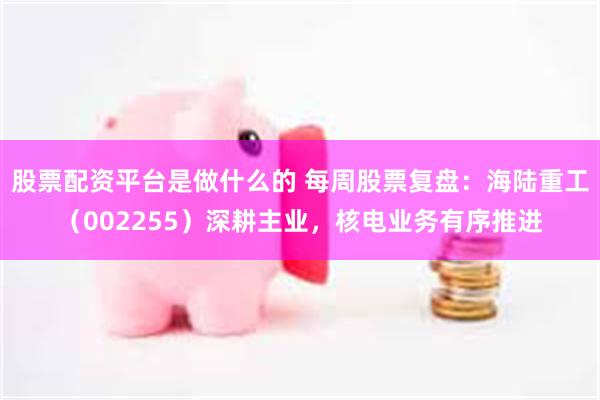 股票配资平台是做什么的 每周股票复盘：海陆重工（002255）深耕主业，核电业务有序推进