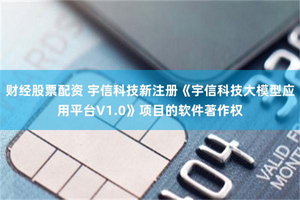 财经股票配资 宇信科技新注册《宇信科技大模型应用平台V1.0》项目的软件著作权