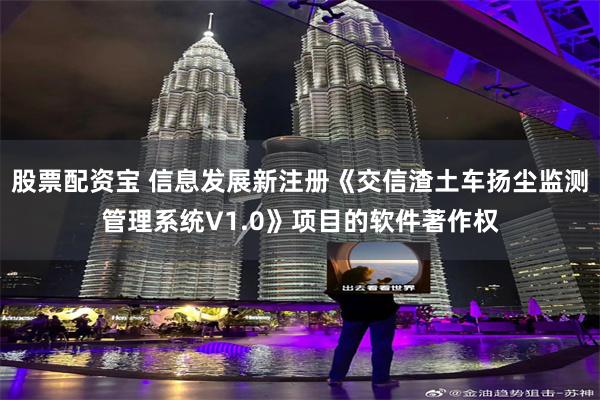 股票配资宝 信息发展新注册《交信渣土车扬尘监测管理系统V1.0》项目的软件著作权