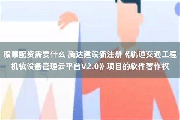 股票配资需要什么 腾达建设新注册《轨道交通工程机械设备管理云平台V2.0》项目的软件著作权