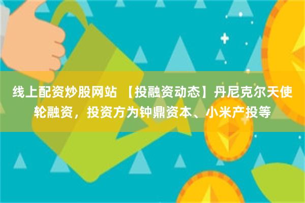 线上配资炒股网站 【投融资动态】丹尼克尔天使轮融资，投资方为钟鼎资本、小米产投等