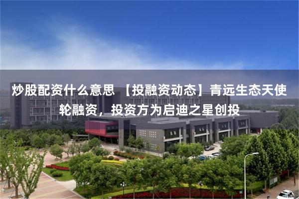炒股配资什么意思 【投融资动态】青远生态天使轮融资，投资方为启迪之星创投