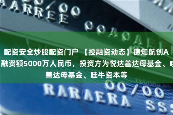 配资安全炒股配资门户 【投融资动态】德知航创A+轮融资，融资额5000万人民币，投资方为悦达善达母基金、哇牛资本等