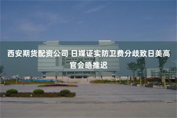 西安期货配资公司 日媒证实防卫费分歧致日美高官会晤推迟