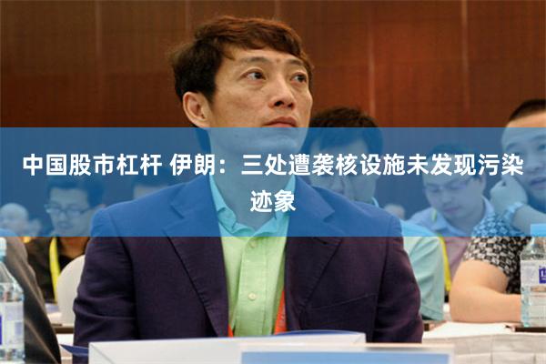 中国股市杠杆 伊朗：三处遭袭核设施未发现污染迹象