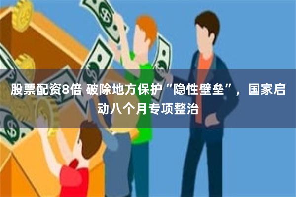 股票配资8倍 破除地方保护“隐性壁垒”，国家启动八个月专项整治