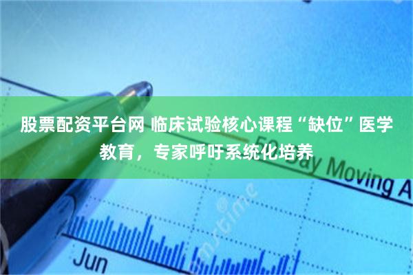 股票配资平台网 临床试验核心课程“缺位”医学教育，专家呼吁系统化培养